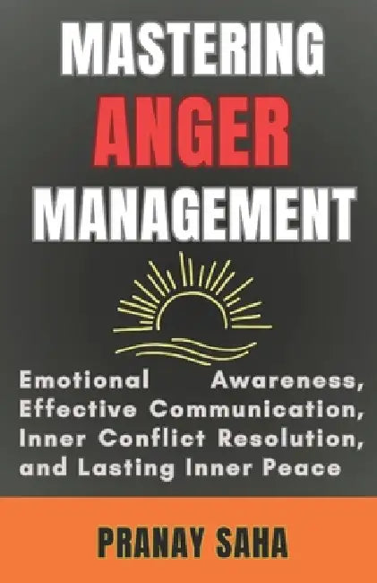 Mastering Anger Management: Emotional Awareness, Effective Communication, Inner Conflict Resolution, and Lasting Inner Peace by Pranay Saha