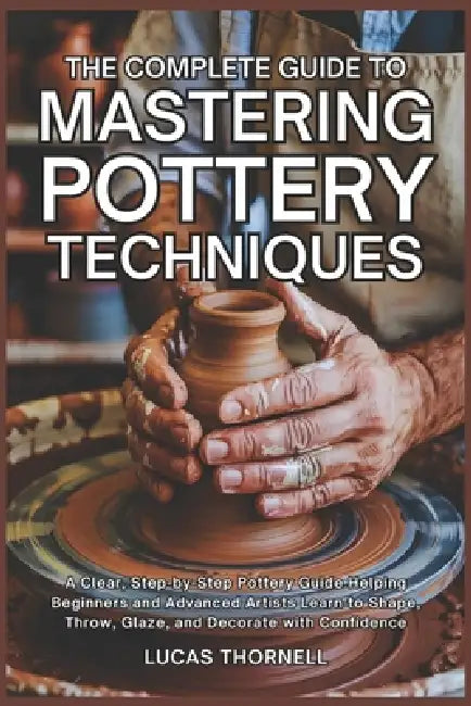 The Complete Guide to Mastering Pottery Techniques: A Clear, Step-by-Step Pottery Guide Helping Beginners and Advanced Artists Learn to Shape, Throw, by Lucas Thornell