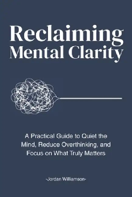 Reclaiming Mental Clarity: A Practical Guide to Quiet the Mind, Reduce Overthinking, and Focus on What Truly Matters. by Jordan Williamson