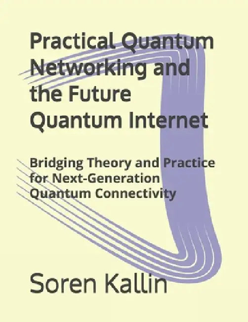 Practical Quantum Networking and the Future Quantum Internet: Bridging Theory and Practice for Next-Generation Quantum Connectivity by Soren Kallin