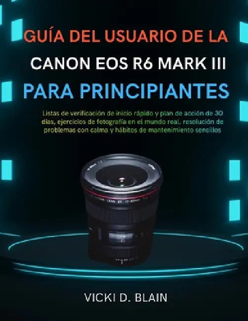Guía del Usuario de la Canon EOS R6 Mark III Para Principiantes: Listas de verificación de inicio rápido y plan de acción de 30 días, ejercicios de fo by Vicki D. Blain