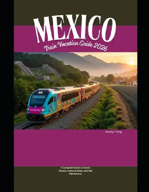 Mexico Train Vacation Guide 2026: A Complete Guide to Scenic Routes, Cultural Stops, and Rail Adventures by Jeremy Y. Feng