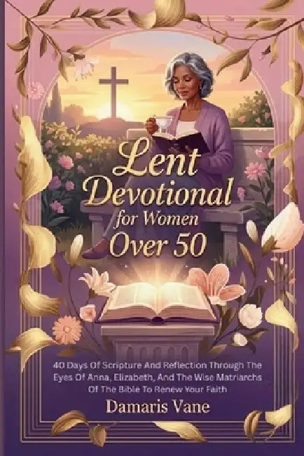 Lent Devotional for Women Over 50: 40 Days Of Scripture And Reflection Through The Eyes Of Anna, Elizabeth, And The Wise Matriarchs Of The Bible To Re by Damaris Vane