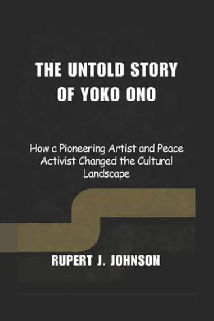 The Untold Story of Yoko Ono: How a Pioneering Artist and Peace Activist Changed the Cultural Landscape by Rupert J. Johnson