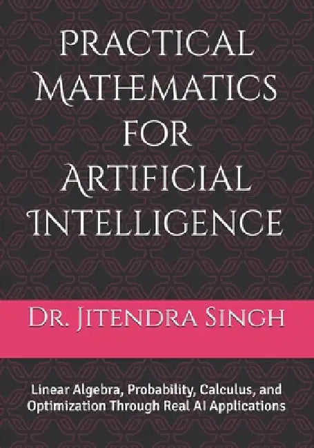Practical Mathematics for Artificial Intelligence: Linear Algebra, Probability, Calculus, and Optimization Through Real AI Applications by Preety Verma, Jitendra Singh
