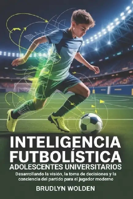 Inteligencia futbolística para adolescentes universitarios: Desarrollando la visión, la toma de decisiones y la conciencia del partido para el jugador by Brudlyn Wolden