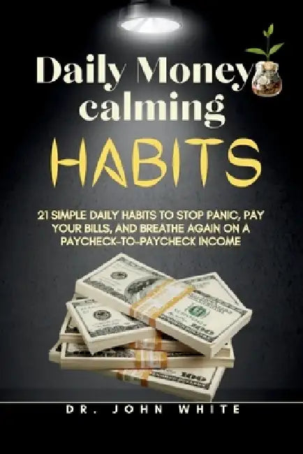 Daily Money-Calming Habits: 21 Simple Daily Habits to Stop Panic, Pay Your Bills, and Breathe Again on a Paycheck-to-Paycheck Income by John B. White