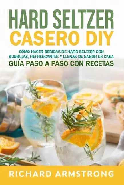 Hard Seltzer Casero (DIY): Cómo hacer bebidas de hard seltzer con burbujas, refrescantes y llenas de sabor en casa Guía paso a paso con recetas by Richard Armstrong