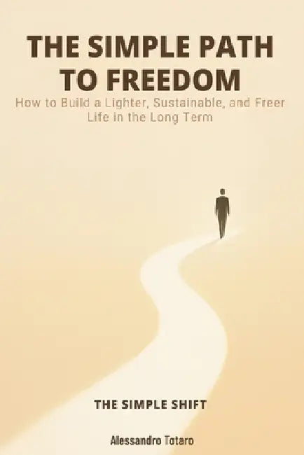 THE SIMPLE PATH TO FREEDOM - The Simple Shift: How to Build a Lighter, Sustainable, and Freer Life in the Long Term by Alessandro Totaro
