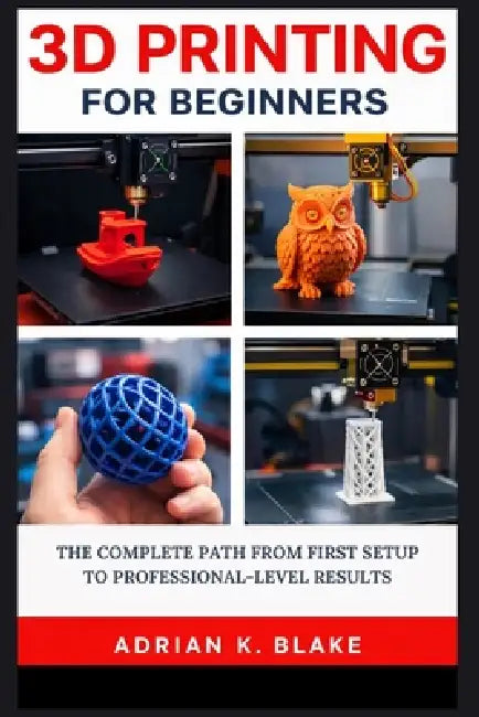 3D Printing for Beginners: The Complete Path from First Setup to Professional-Level Results by Adrian K. Blake
