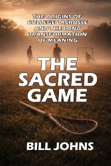 The Sacred Game: The Origins of College Lacrosse and the Long Transformation of Meaning by Bill Johns