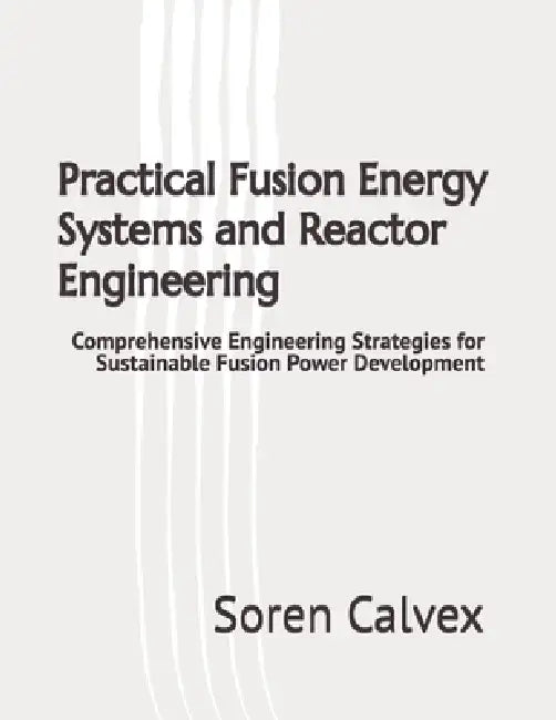 Practical Fusion Energy Systems and Reactor Engineering: Comprehensive Engineering Strategies for Sustainable Fusion Power Development by Soren Calvex