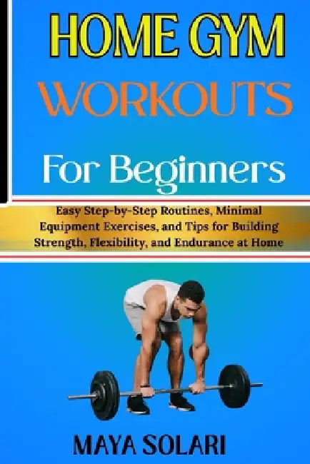 Home Gym Workouts for Beginners: Easy Step-by-Step Routines, Minimal Equipment Exercises, and Tips for Building Strength, Flexibility, and Endurance a by Maya Solari
