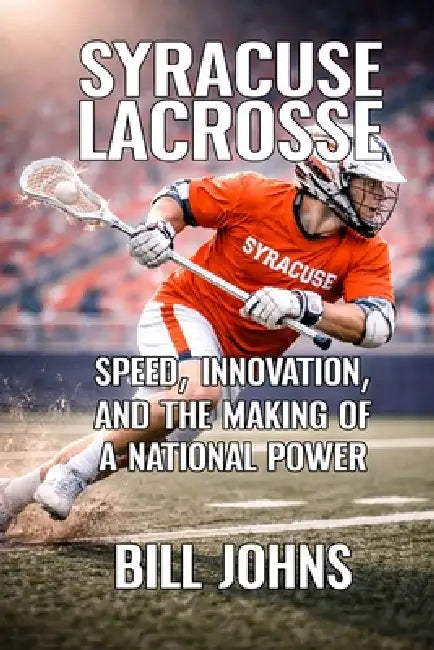 Syracuse Lacrosse: Speed, Innovation, and the Making of a National Power by Bill Johns
