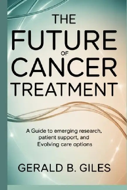 The Future of Cancer Treatment: A Guide to Emerging Research, Patient Support, and Evolving Care Options by Gerald B. Giles