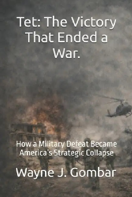 Tet: The Victory That Ended a War: How a Military Defeat Became America's Strategic Collapse by Wayne J. Gombar