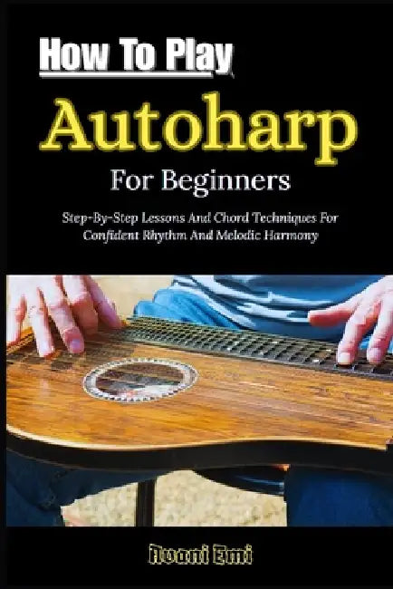 How To Play Autoharp For Beginners: Step-By-Step Lessons And Chord Techniques For Confident Rhythm And Melodic Harmony by Avani Emi