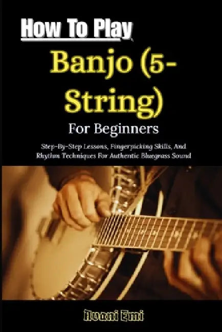 How To Play Banjo (5-String) For Beginners: Step-By-Step Lessons, Fingerpicking Skills, And Rhythm Techniques For Authentic Bluegrass Sound by Avani Emi