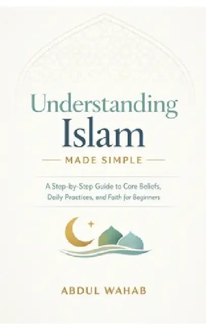 Understanding Islam Made Simple: A Step-by-Step Guide to Core Beliefs, Daily Practices, and Faith for Beginners by Abdul Wahab