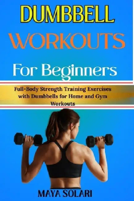 Dumbbell Workouts for Beginners: Full-Body Strength Training Exercises with Dumbbells for Home and Gym Workouts by Maya Solari