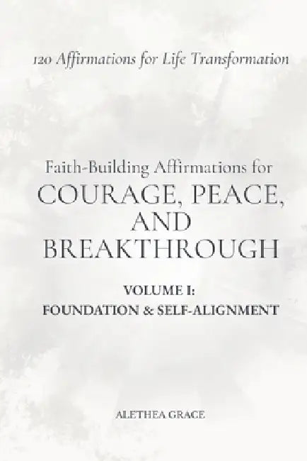 Faith-Building Affirmations for Courage, Peace, and Breakthrough Volume I: Foundation and Self-Alignment: 120 Affirmations for Life Transformation by Alethea Grace