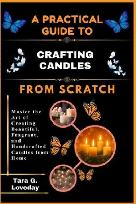 A Practical Guide to Crafting Candles from Scratch: Master the Art of Creating Beautiful, Fragrant, and Handcrafted Candles from Home by Tara G. Loveday