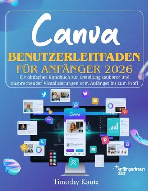 Canva Benutzerleitfaden für Anfänger 2026: Ein einfaches Handbuch zur Erstellung sauberer und ansprechender Visualisierungen vom Anfänger bis zum Prof by Timothy Kautz
