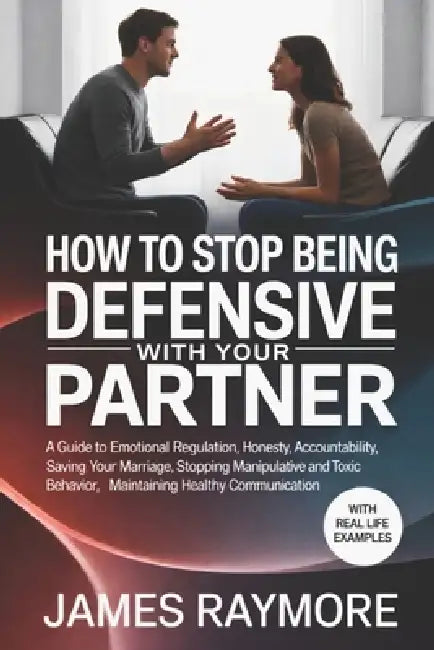 How To Stop Being Defensive With Your Partner: A Guide to Emotional Regulation, Honesty, Accountability, Saving Your Marriage, Stopping Manipulative & by James Raymore