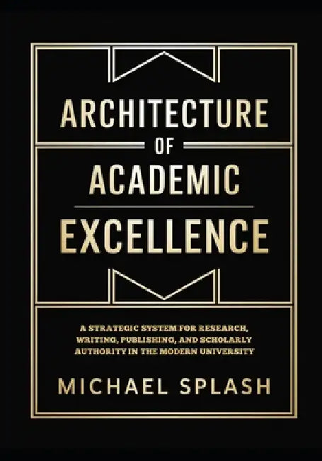 Architecture of Academic Excellence: A Strategic System for Research, Writing, Publishing, and Scholarly Authority in the Modern University by Michael Splash