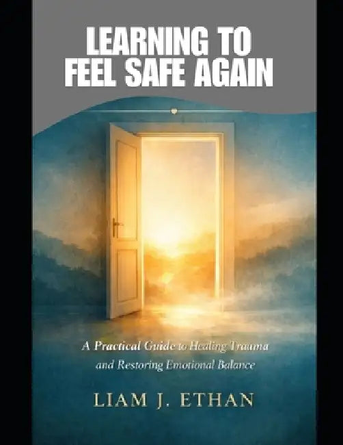 Learning to Feel Safe Again: A Practical Guide to Healing Trauma and Restoring Emotional Balance by Liam J. Ethan