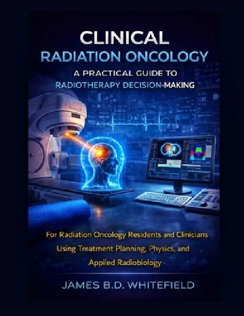 Clinical Radiation Oncology: A PRACTICAL GUIDE TO RADIOTHERAPY DECISION-MAKING: For Radiation Oncology Residents and Clinicians Using Treatment Planni by James B. D. Whitefield
