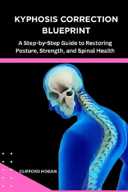 Kyphosis Correction Blueprint: A Step-by-Step Guide to Restoring Posture, Strength, and Spinal Health by Clifford Hogan