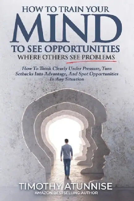 How To Train Your Mind To See Opportunities Where Others See Problems: How To Think Clearly Under Pressure, Turn Setbacks Into Advantage, And Spot Opp by Timothy Atunnise