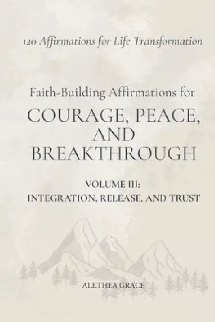 Faith-Building Affirmations for Courage, Peace, and Breakthrough Volume III: Integration, Release, and Trust: 120 Affirmations for Life Transformation by Alethea Grace