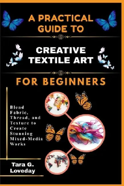 A Pratical Guide to Creative Textile Art for Beginners: Blend Fabric, Thread, and Texture to Create Stunning Mixed-Media Works by Tara G. Loveday