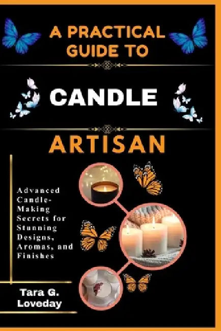 A Pratical Guide to a Complete Candle Artisan: Advanced Candle-Making Secrets for Stunning Designs, Aromas, and Finishes by Tara G. Loveday