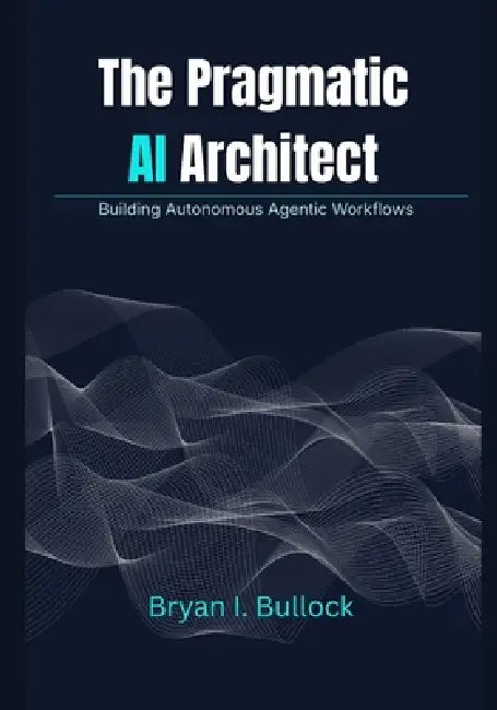 The Pragmatic AI Architect: Building Autonomous Agentic Workflows by Bryan I. Bullock