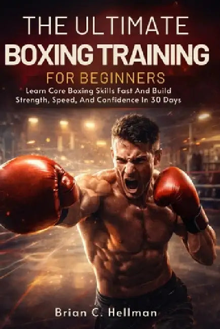 The Ultimate Boxing Training for Beginners: Learn Core Boxing Skills Fast And Build Strength, Speed, And Confidence In 30 Days by Brian C. Hellman