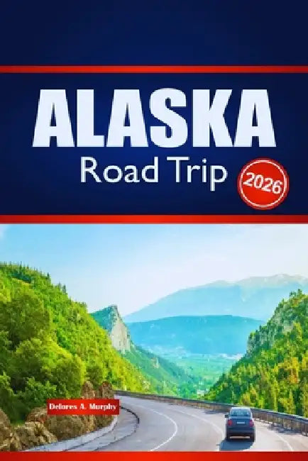 ALASKA Road Trip 2026: Explore Outdoor Adventures, Route Planning, and Local Insights by Delores A. Murphy