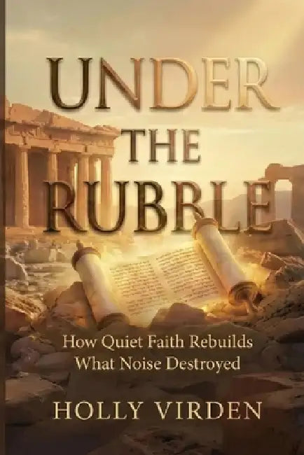 Under the Rubble: How Quiet Faith Rebuilds What Noise Destroyed by Holly D. Virden