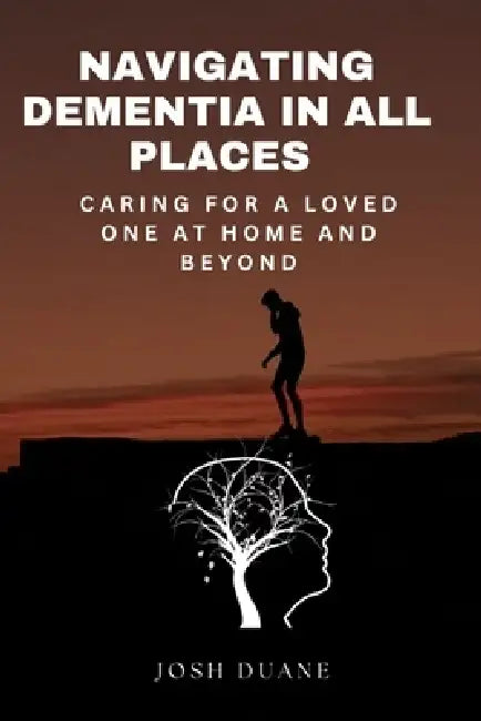 Navigating Dementia in All Places: Caring for a Loved Ones at Home and Beyond by Josh Duane