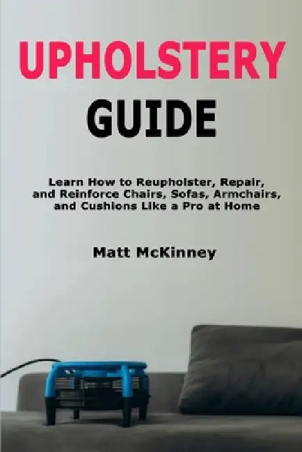 Upholstery Guide: Learn How to Reupholster, Repair, and Reinforce Chairs, Sofas, Armchairs, and Cushions Like a Pro at Home by Matt McKinney