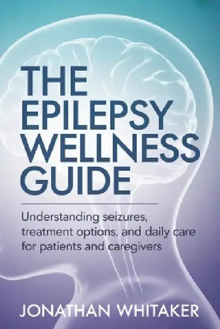 The Epilepsy Wellness Guide: Understanding Seizures, Treatment Options and Daily Care for Patients and Caregivers by Jonathan Whitaker