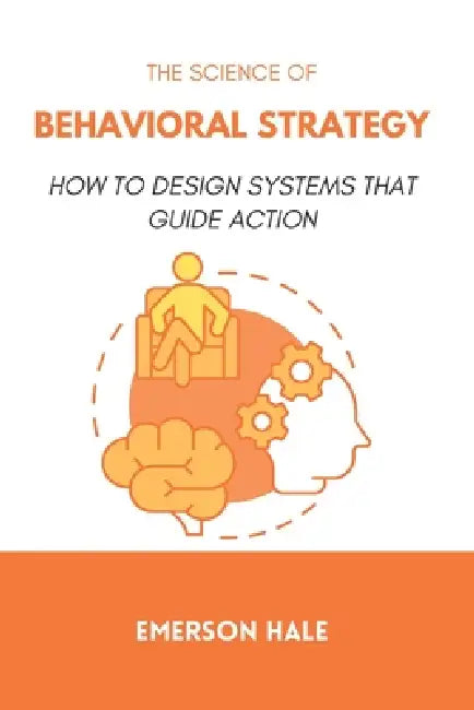 The Science of Behavioral Strategy: How to Design Systems That Guide Action by Emerson Hale