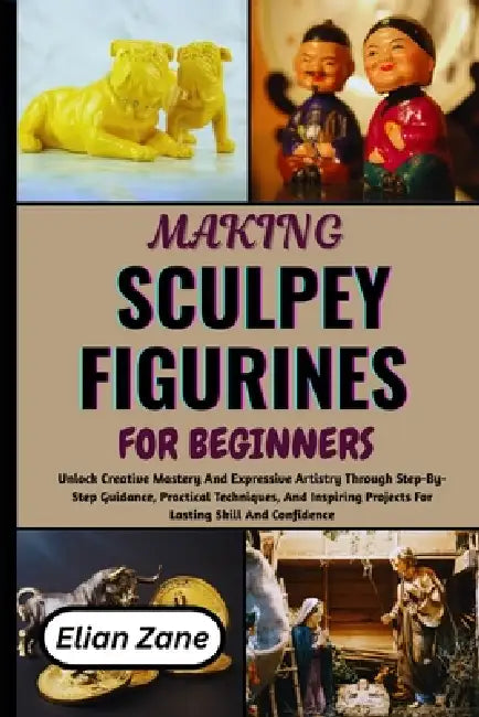 Making Sculpey Figurines for Beginners: Unlock Creative Mastery And Expressive Artistry Through Step-By-Step Guidance, Practical Techniques, And Inspi by Elian Zane
