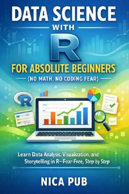DATA SCIENCE WITH R FOR ABSOLUTE BEGINNERS (No Math, No Coding Fear) by Nica Pub