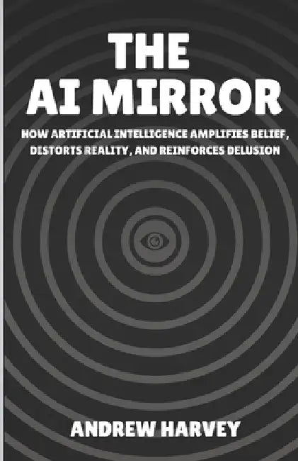 The AI Mirror: How Artificial Intelligence Amplifies Belief, Distorts Reality, and Reinforces Delusion by Andrew Harvey