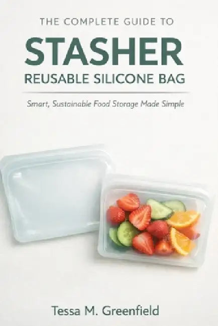 The Complete Guide to Stasher Reusable Silicone Bag: Smart, Sustainable, Food Storage Made Simple by Tessa M. Greenfield