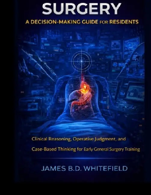 Surgery: A DECISION-MAKING GUIDE FOR RESIDENTS: Clinical Reasoning, Operative Judgment, and Case-Based Thinking for Early General Surgery Training by James B. D. Whitefield