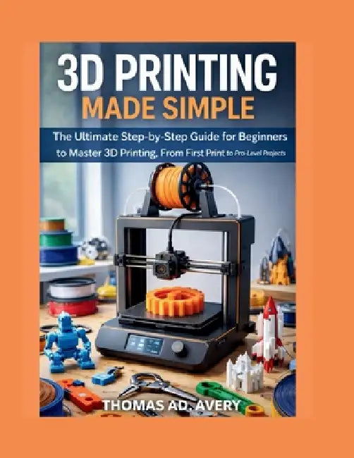3D Printing Made Simple: The Ultimate Step-by-Step Guide for Beginners to Master 3D Printing, From First Print to Pro-Level Projects by Thomas Ad Avery